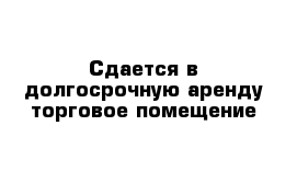 Сдается в долгосрочную аренду торговое помещение